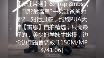 【新速片遞】&nbsp;&nbsp; “嗯?射嘴里?一会让爸爸射哪?”对话过瘾，约炮PUA大神【雷恩】自拍精选，只肏最好的，美少妇学妹生嫩模，边肏边用语言调教[1150M/MP4/41:06]