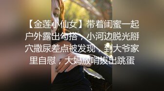 【金莲小仙女】带着闺蜜一起户外露出勾搭，小河边脱光掰穴撒尿差点被发现，到大爷家里自慰，大妈放哨拔出跳蛋