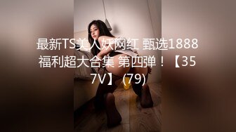 最新TS美人妖网红 甄选1888福利超大合集 第四弹！【357V】 (79)