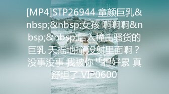 [MP4]STP26944 童颜巨乳&nbsp;&nbsp;女孩 啊啊啊&nbsp;&nbsp;后入撞击骚货的巨乳 天摇地撞 没射里面啊？没事没事 我被你艹得好累 真舒坦了 VIP0600