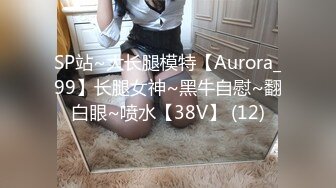 SP站~大长腿模特【Aurora_99】长腿女神~黑牛自慰~翻白眼~喷水【38V】 (12)