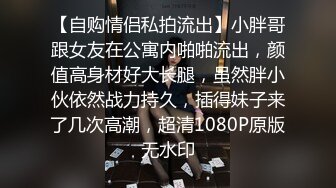 【自购情侣私拍流出】小胖哥跟女友在公寓内啪啪流出，颜值高身材好大长腿，虽然胖小伙依然战力持久，插得妹子来了几次高潮，超清1080P原版无水印