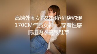 高端外围女探花阿枪酒店约炮170CM气质女神❤️穿着性感情趣内衣高跟鞋草