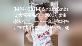 [MP4/ 933M]&nbsp;&nbsp;大屌哥高价约两01年萝莉萌妹双飞，一人一套连体网袜，帮忙抬腿看着姐妹被操，轮流爆插