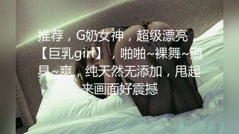 推荐，G奶女神，超级漂亮，【巨乳girl】，啪啪~裸舞~道具~爽，纯天然无添加，甩起来画面好震撼