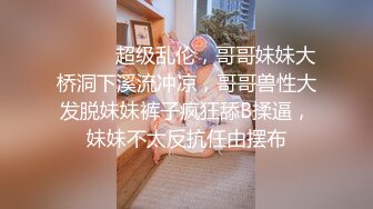 ⚫️⚫️超级乱伦，哥哥妹妹大桥洞下溪流冲凉，哥哥兽性大发脱妹妹裤子疯狂舔B揉逼，妹妹不太反抗任由摆布