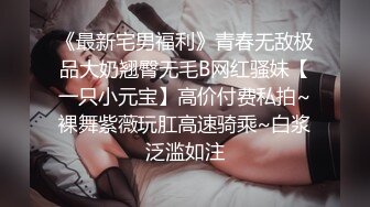 《最新宅男福利》青春无敌极品大奶翘臀无毛B网红骚妹【一只小元宝】高价付费私拍~裸舞紫薇玩肛高速骑乘~白浆泛滥如注