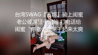 台湾SWAG『吉娜』骑上闺蜜老公硬屌狂干嫩鲍 打电话给闺蜜“你老公肉屌干起来太爽了”