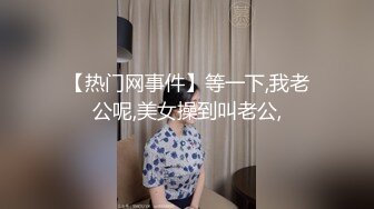 【热门网事件】等一下,我老公呢,美女操到叫老公,