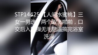 STP14425 【人间水蜜桃】三女一男选了两个双飞啪啪，口交后入猛操无毛肥逼搞完浴室洗澡