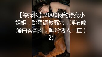 【柒探长】2000网约漂亮小姐姐，跳蛋调教骚穴，淫液喷涌白臀颤抖，呻吟诱人一直 (2)