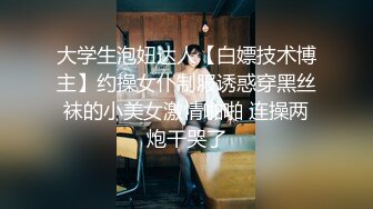 大学生泡妞达人【白嫖技术博主】约操女仆制服诱惑穿黑丝袜的小美女激情啪啪 连操两炮干哭了