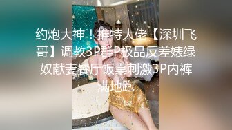 约炮大神！推特大佬【深圳飞哥】调教3P群P极品反差婊绿奴献妻餐厅饭桌刺激3P内裤满地跑