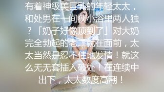 有着神级美巨乳的年轻太太，和处男在一间狭小浴里两人独？「奶子好像顶到了」对大奶完全勃起的老二就在面前，太太当然是忍不住地发情！就这么无无套插入破处！在连续中出下，太太数度高潮！