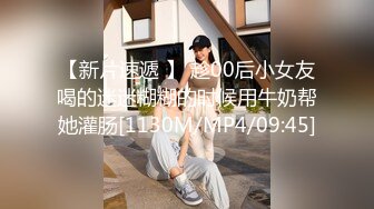 【新片速遞 】 趁00后小女友喝的迷迷糊糊的时候用牛奶帮她灌肠[1130M/MP4/09:45]