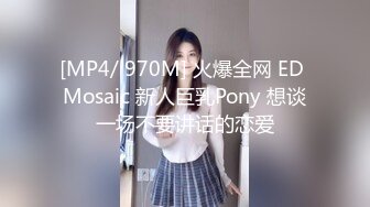 [MP4/ 970M] 火爆全网 ED Mosaic 新人巨乳Pony 想谈一场不要讲话的恋爱