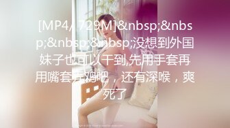 [MP4/ 729M]&nbsp;&nbsp;&nbsp;&nbsp;没想到外国妹子也可以干到,先用手套再用嘴套弄鸡吧，还有深喉，爽死了