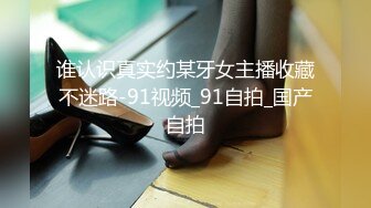 谁认识真实约某牙女主播收藏不迷路-91视频_91自拍_国产自拍