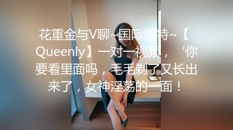 花重金与V聊~国际模特~【 Queenly】一对一视频，‘你要看里面吗，毛毛剃了又长出来了，女神淫荡的一面！