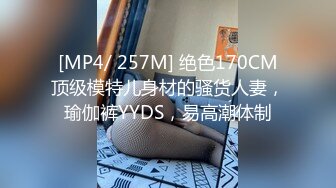 [MP4/ 257M] 绝色170CM顶级模特儿身材的骚货人妻，瑜伽裤YYDS，易高潮体制