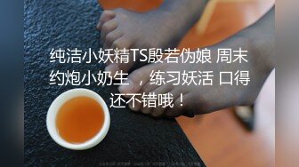 纯洁小妖精TS殷若伪娘 周末约炮小奶生 ，练习妖活 口得还不错哦！