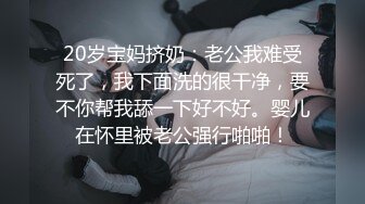 20岁宝妈挤奶：老公我难受死了，我下面洗的很干净，要不你帮我舔一下好不好。婴儿在怀里被老公强行啪啪！