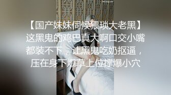 【国产妹妹伺候猥琐大老黑】这黑鬼的鸡巴真大啊口交小嘴都装不下，让黑鬼吃奶抠逼，压在身下爆草上位撑爆小穴