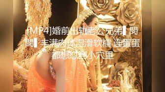 [MP4]婚前出轨老公兄弟▌閔閔▌丰满肉体湿滑软糯 连蛋蛋都想怼到小穴里