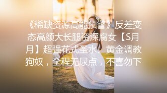 《稀缺资源高能预警》反差变态高颜大长腿资深腐女【S月月】超强花式圣水、黄金调教狗奴，全程无尿点，不喜勿下