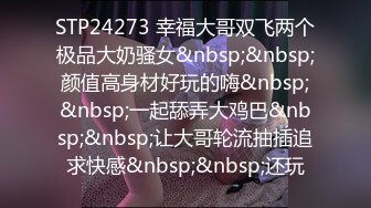 STP24273 幸福大哥双飞两个极品大奶骚女&nbsp;&nbsp;颜值高身材好玩的嗨&nbsp;&nbsp;一起舔弄大鸡巴&nbsp;&nbsp;让大哥轮流抽插追求快感&nbsp;&nbsp;还玩