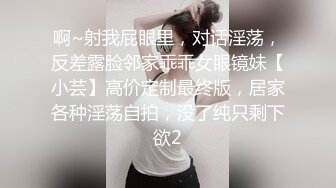 啊~射我屁眼里，对话淫荡，反差露脸邻家乖乖女眼镜妹【小芸】高价定制最终版，居家各种淫荡自拍，没了纯只剩下欲2