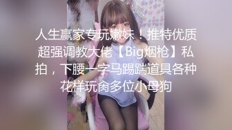 人生赢家专玩嫩妹！推特优质超强调教大佬【Big烟枪】私拍，下腰一字马踢踹道具各种花样玩肏多位小母狗