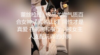 ✿蕾丝拉拉✿极品尤物气质百合女神〖乳名LLB〗同性才是真爱 在厨房和餐厅，被女主人支配玩弄的小狗