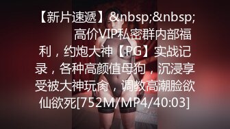 【新片速遞】&nbsp;&nbsp;⚫️⚫️高价VIP私密群内部福利，约炮大神【PG】实战记录，各种高颜值母狗，沉浸享受被大神玩肏，调教高潮脸欲仙欲死[752M/MP4/40:03]