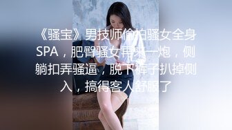 《骚宝》男技师偷拍骚女全身SPA，肥臀骚女再来一炮，侧躺扣弄骚逼，脱下裤子扒掉侧入，搞得客人舒服了