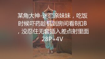 某角大神-迷恋亲妹妹，吃饭时候吓药趁机到房间看B扣B，没忍住无套插入差点射里面28P+4V