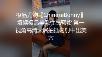 极品尤物〖ChineseBunny〗爆操极品美乳性感骚货 第一视角高清大屌抽插内射中出美穴