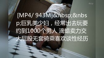 [MP4/ 943M]&nbsp;&nbsp;巨乳美少妇，经常出去玩要约到1000个男人 滴蜡卖力交 大屁股无套骑乘喜欢谈性经历