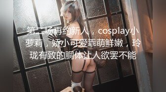 第二场再约新人，cosplay小萝莉，娇小可爱乖萌鲜嫩，玲珑有致的胴体让人欲罢不能