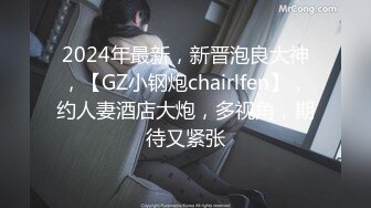 2024年最新，新晋泡良大神，【GZ小钢炮chairlfen】，约人妻酒店大炮，多视角，期待又紧张