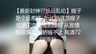 【最新封神??极品乱伦】嫂子是个反差婊-&gt;把骚货嫂子拉进卫生间插到腿软 从发情到哀求 操到娇喘不止 高清720P原档