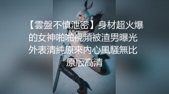 【雲盤不慎泄密】身材超火爆的女神啪啪視頻被渣男曝光 外表清純原來內心風騷無比 原版高清