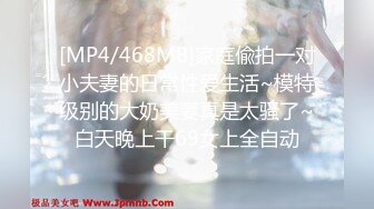 [MP4/468MB]家庭偸拍一对小夫妻的日常性爱生活~模特级别的大奶美妻真是太骚了~白天晚上干69女上全自动