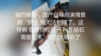 强烈推荐，国产自导自演情景剧“护士 我无法射精了。这样啊 我帮你检查一下吧 结石需要手术”对白太精彩了