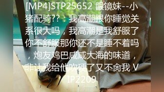 [MP4]STP25652 眼镜妹--小猪配骑??：我高潮跟你睡觉关系很大吗，我高潮是我舒服了你不舒服那你还不是睡不着吗，炮友鸡巴咸咸大海的味道，非让我给他吹硬了又不肏我 VIP2209