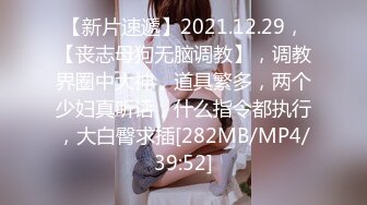 【新片速遞】2021.12.29，【丧志母狗无脑调教】，调教界圈中大神，道具繁多，两个少妇真听话，什么指令都执行，大白臀求插[282MB/MP4/39:52]