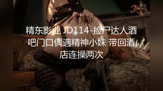 精东影业 JD114-捡尸达人酒吧门口偶遇精神小妹 带回酒店连操两次