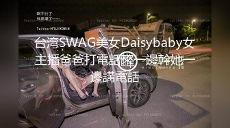 台湾SWAG美女Daisybaby女主播爸爸打電話來一邊幹她一邊講電話