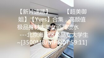 【新片速遞】 ✨✨✨【超美御姐】【Yves】合集，高颜值极品身材大美女道具喷水✨✨✨---北京海淀区极品女大学生~[3500MB/MP4/07:59:11]