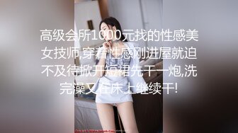 高级会所1000元找的性感美女技师,穿着性感刚进屋就迫不及待掀开短裙先干一炮,洗完澡又在床上继续干!